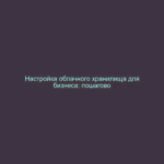 Настройка облачного хранилища для бизнеса: пошагово