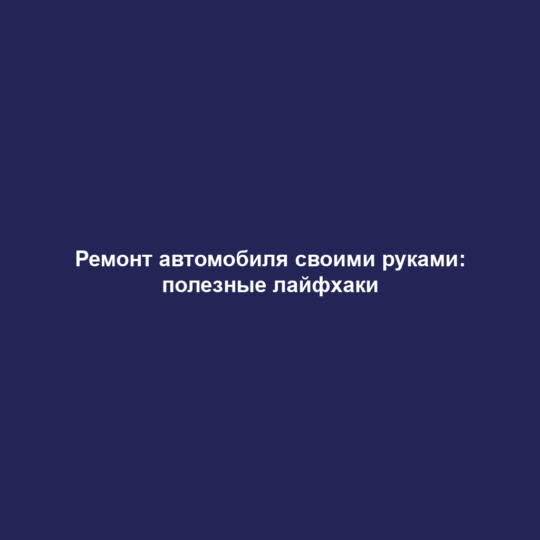 Ремонт автомобиля своими руками: полезные лайфхаки
