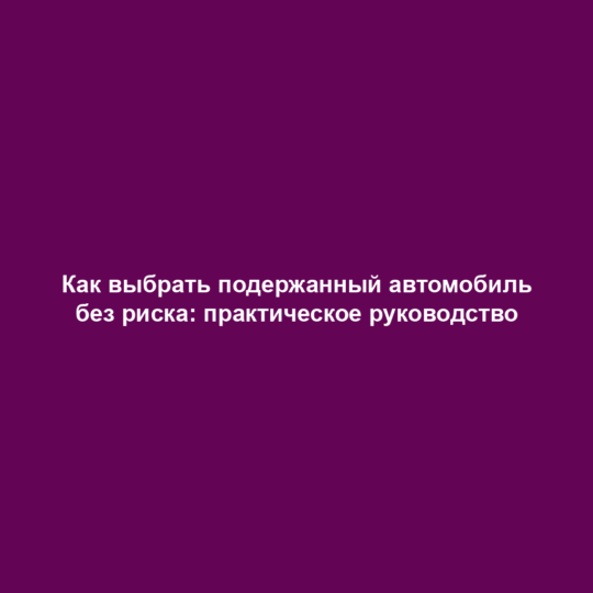 Как выбрать подержанный автомобиль без риска: практическое руководство