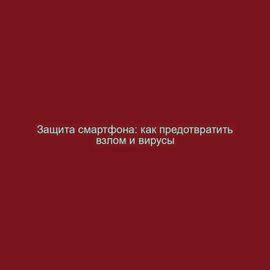 Защита смартфона: как предотвратить взлом и вирусы