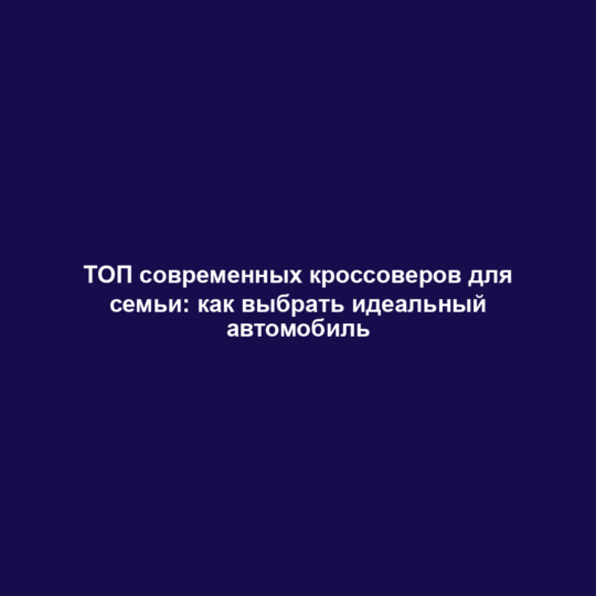ТОП современных кроссоверов для семьи: как выбрать идеальный автомобиль
