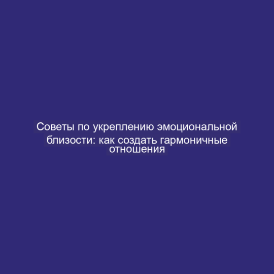 Советы по укреплению эмоциональной близости: как создать гармоничные отношения
